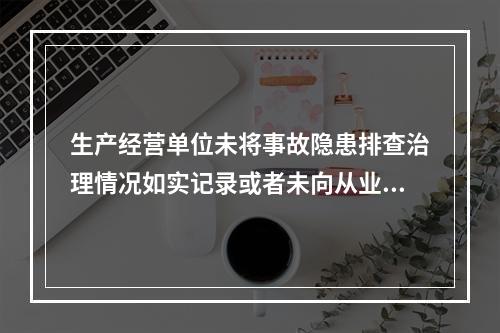 生产经营单位未将事故隐患排查治理情况如实记录或者未向从业人员