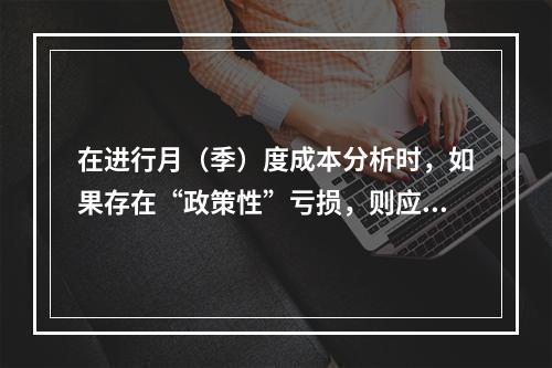 在进行月（季）度成本分析时，如果存在“政策性”亏损，则应（　