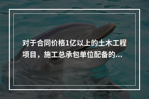 对于合同价格1亿以上的土木工程项目，施工总承包单位配备的专职