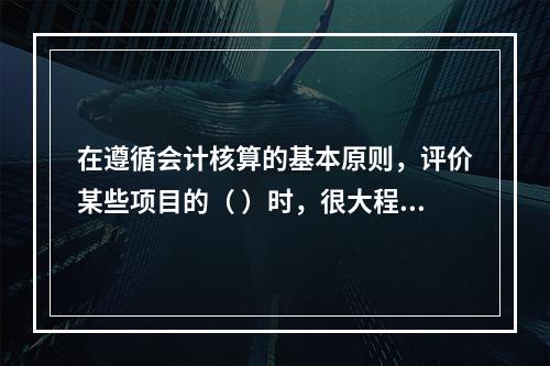 在遵循会计核算的基本原则，评价某些项目的（ ）时，很大程度上