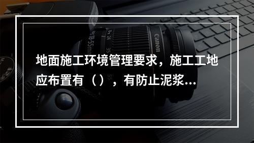 地面施工环境管理要求，施工工地应布置有（ ），有防止泥浆、污