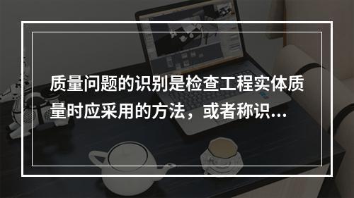 质量问题的识别是检查工程实体质量时应采用的方法，或者称识别的