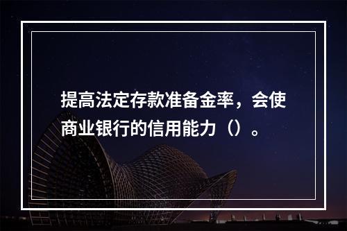 提高法定存款准备金率，会使商业银行的信用能力（）。