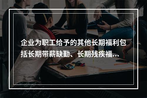 企业为职工给予的其他长期福利包括长期带薪缺勤、长期残疾福利、