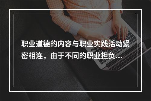 职业道德的内容与职业实践活动紧密相连，由于不同的职业担负着不