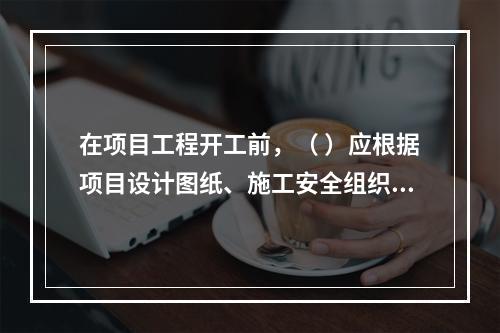 在项目工程开工前，（ ）应根据项目设计图纸、施工安全组织设计