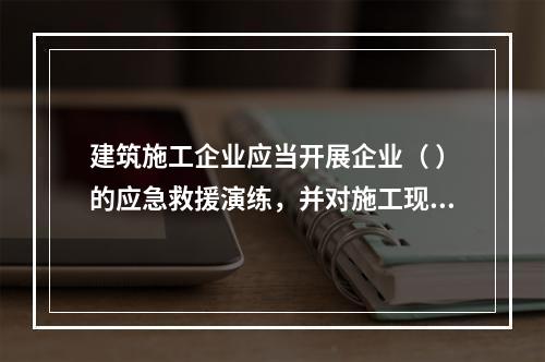 建筑施工企业应当开展企业（ ）的应急救援演练，并对施工现场提