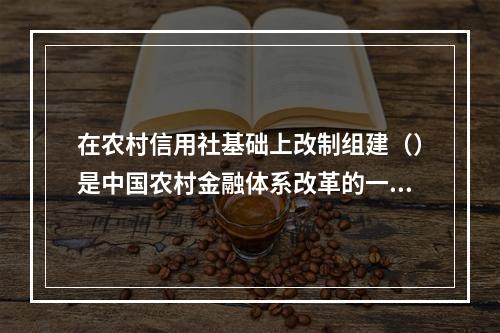 在农村信用社基础上改制组建（）是中国农村金融体系改革的一大突