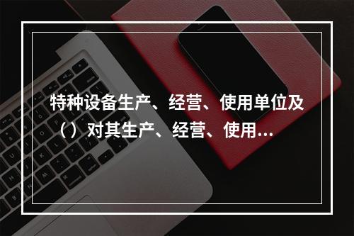 特种设备生产、经营、使用单位及（ ）对其生产、经营、使用的特