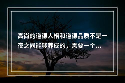 高尚的道德人格和道德品质不是一夜之间能够养成的，需要一个长期