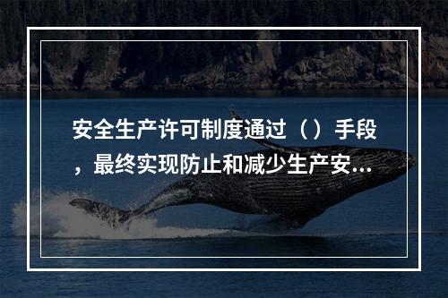 安全生产许可制度通过（ ）手段，最终实现防止和减少生产安全事