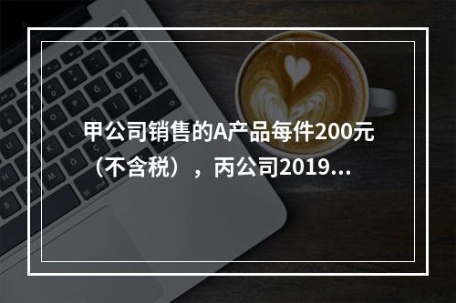 甲公司销售的A产品每件200元（不含税），丙公司2019年1