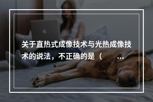 关于直热式成像技术与光热成像技术的说法，不正确的是（　　）。