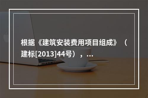 根据《建筑安装费用项目组成》（建标[2013]44号），施工