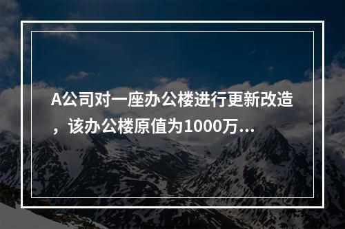 A公司对一座办公楼进行更新改造，该办公楼原值为1000万元，