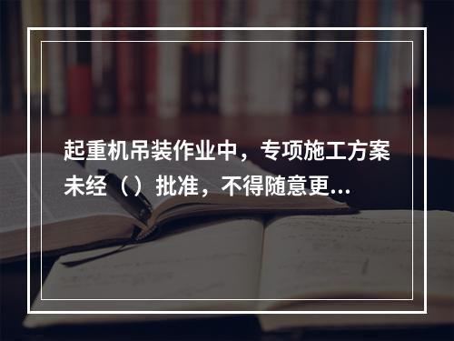 起重机吊装作业中，专项施工方案未经（ ）批准，不得随意更改。