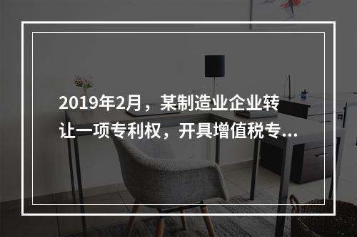 2019年2月，某制造业企业转让一项专利权，开具增值税专用发