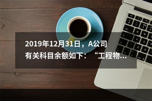 2019年12月31日，A公司有关科目余额如下：“工程物资”