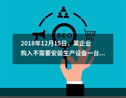 2018年12月15日，某企业购入不需要安装生产设备一台，原