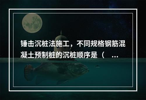 锤击沉桩法施工，不同规格钢筋混凝土预制桩的沉桩顺序是（　）。