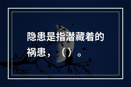 隐患是指潜藏着的祸患，（ ）。