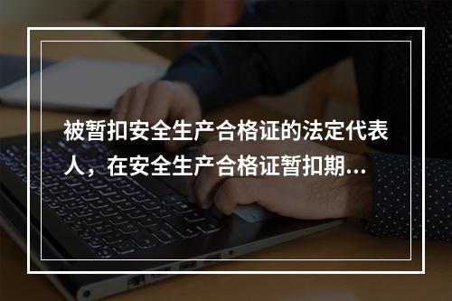 被暂扣安全生产合格证的法定代表人，在安全生产合格证暂扣期间，