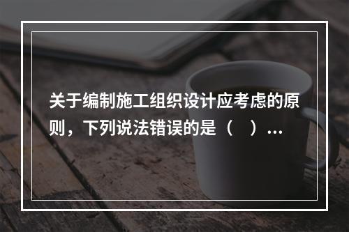 关于编制施工组织设计应考虑的原则，下列说法错误的是（　）。