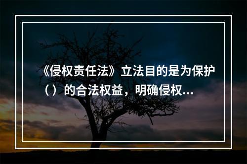 《侵权责任法》立法目的是为保护（ ）的合法权益，明确侵权责任