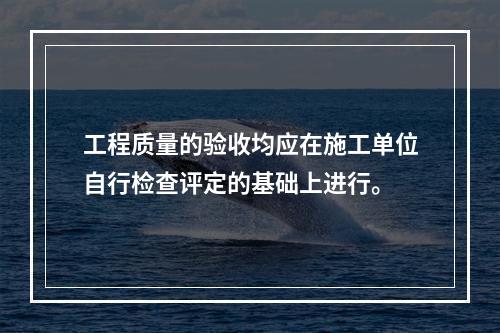 工程质量的验收均应在施工单位自行检查评定的基础上进行。