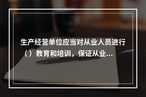 生产经营单位应当对从业人员进行（ ）教育和培训，保证从业人员