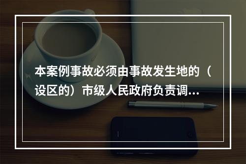 本案例事故必须由事故发生地的（设区的）市级人民政府负责调查。