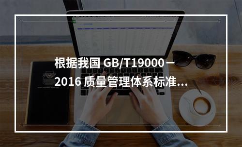 根据我国 GB/T19000－2016 质量管理体系标准，质