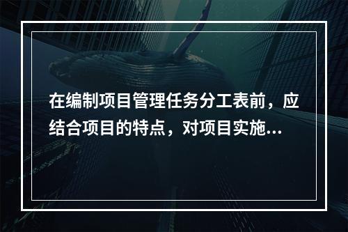 在编制项目管理任务分工表前，应结合项目的特点，对项目实施各阶