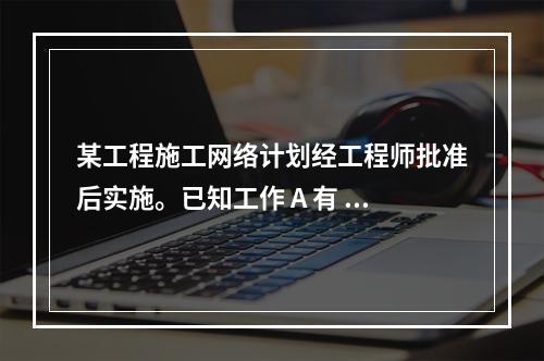 某工程施工网络计划经工程师批准后实施。已知工作 A 有 5