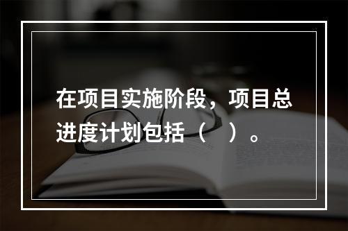 在项目实施阶段，项目总进度计划包括（　）。