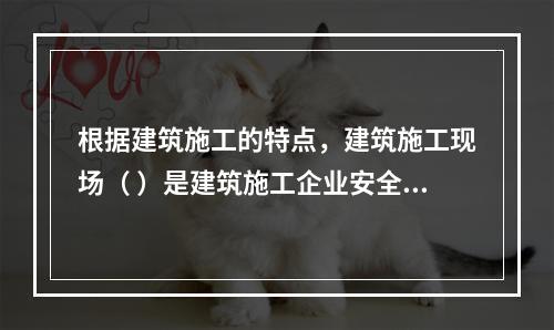 根据建筑施工的特点，建筑施工现场（ ）是建筑施工企业安全生产