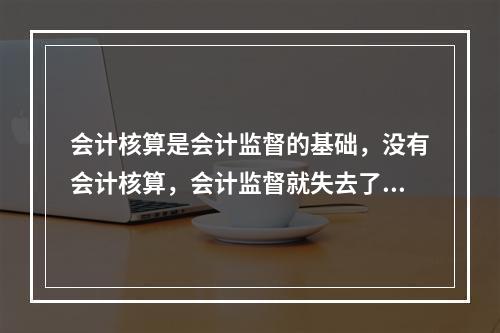 会计核算是会计监督的基础，没有会计核算，会计监督就失去了依据