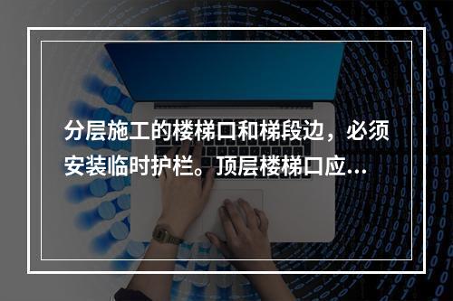 分层施工的楼梯口和梯段边，必须安装临时护栏。顶层楼梯口应随工