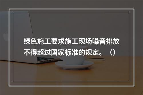 绿色施工要求施工现场噪音排放不得超过国家标准的规定。（）