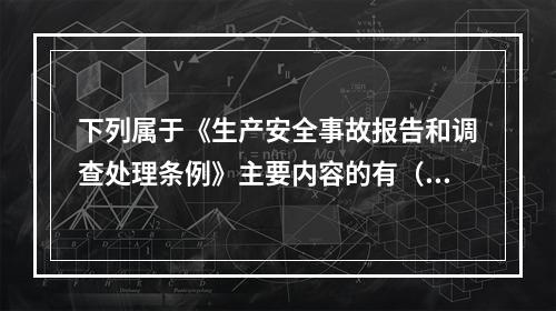 下列属于《生产安全事故报告和调查处理条例》主要内容的有（ ）