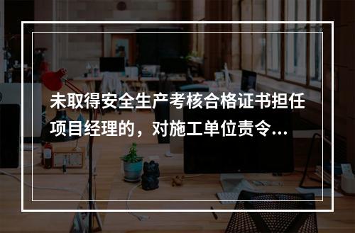 未取得安全生产考核合格证书担任项目经理的，对施工单位责令限期