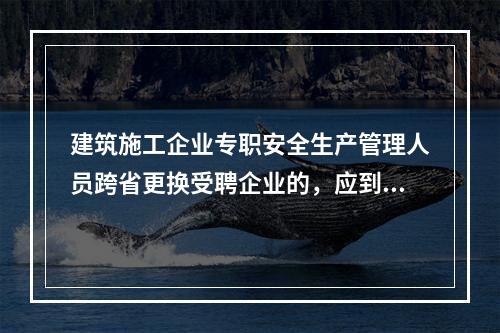 建筑施工企业专职安全生产管理人员跨省更换受聘企业的，应到原考