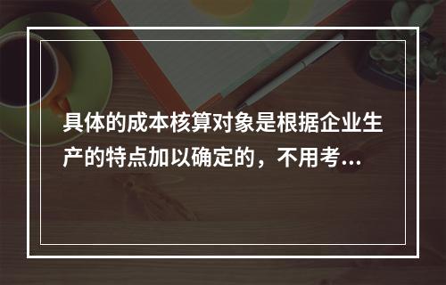 具体的成本核算对象是根据企业生产的特点加以确定的，不用考虑成