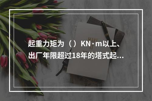 起重力矩为（ ）KN·m以上、出厂年限超过18年的塔式起重机