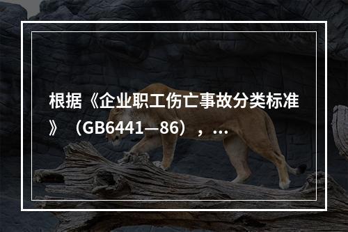 根据《企业职工伤亡事故分类标准》（GB6441—86），事故