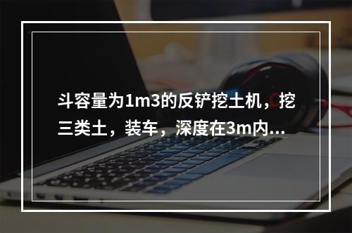 斗容量为1m3的反铲挖土机，挖三类土，装车，深度在3m内，小