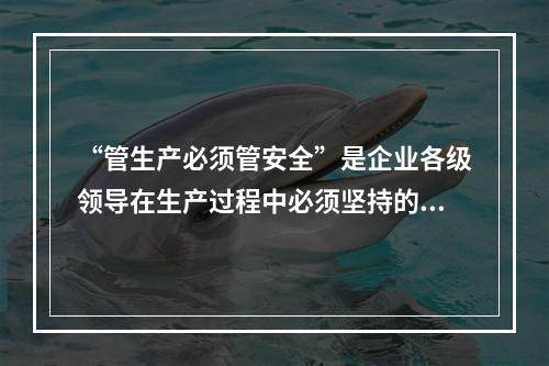 “管生产必须管安全”是企业各级领导在生产过程中必须坚持的原则