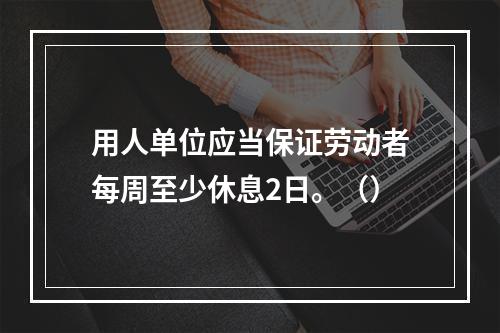 用人单位应当保证劳动者每周至少休息2日。（）