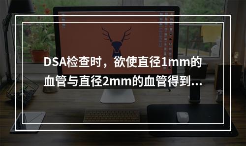 DSA检查时，欲使直径1mm的血管与直径2mm的血管得到同样