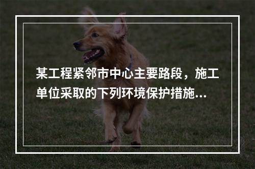 某工程紧邻市中心主要路段，施工单位采取的下列环境保护措施，正